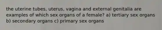 the uterine tubes, uterus, vagina and external genitalia are examples of which sex organs of a female? a) tertiary sex organs b) secondary organs c) primary sex organs