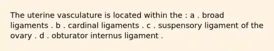 The uterine vasculature is located within the : a . broad ligaments . b . cardinal ligaments . c . suspensory ligament of the ovary . d . obturator internus ligament .