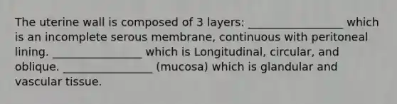 The uterine wall is composed of 3 layers: _________________ which is an incomplete serous membrane, continuous with peritoneal lining. ________________ which is Longitudinal, circular, and oblique. ________________ (mucosa) which is glandular and vascular tissue.