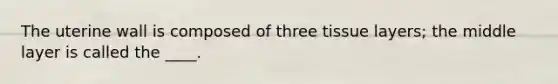 ​The uterine wall is composed of three tissue layers; the middle layer is called the ____.