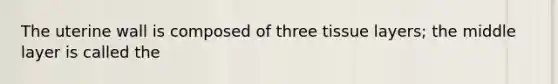 The uterine wall is composed of three tissue layers; the middle layer is called the