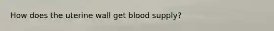 How does the uterine wall get blood supply?