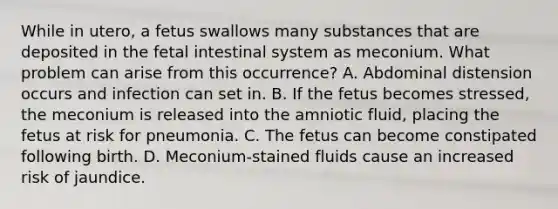 While in utero, a fetus swallows many substances that are deposited in the fetal intestinal system as meconium. What problem can arise from this occurrence? A. Abdominal distension occurs and infection can set in. B. If the fetus becomes stressed, the meconium is released into the amniotic fluid, placing the fetus at risk for pneumonia. C. The fetus can become constipated following birth. D. Meconium-stained fluids cause an increased risk of jaundice.