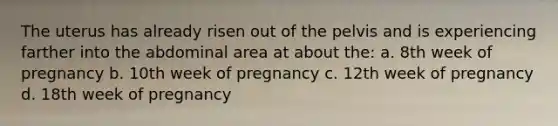 The uterus has already risen out of the pelvis and is experiencing farther into the abdominal area at about the: a. 8th week of pregnancy b. 10th week of pregnancy c. 12th week of pregnancy d. 18th week of pregnancy