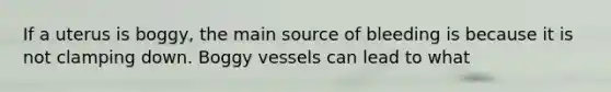If a uterus is boggy, the main source of bleeding is because it is not clamping down. Boggy vessels can lead to what