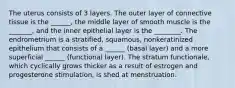 The uterus consists of 3 layers. The outer layer of connective tissue is the ______, the middle layer of smooth muscle is the _______, and the inner epithelial layer is the ________. The endrometrium is a stratified, squamous, nonkeratinized epithelium that consists of a ______ (basal layer) and a more superficial ______ (functional layer). The stratum functionale, which cyclically grows thicker as a result of estrogen and progesterone stimulation, is shed at menstruation.