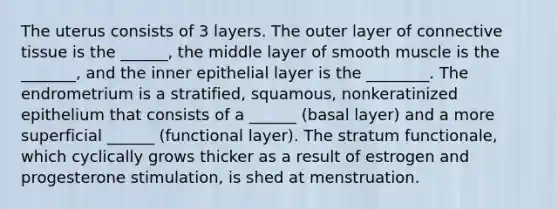 The uterus consists of 3 layers. The outer layer of connective tissue is the ______, the middle layer of smooth muscle is the _______, and the inner epithelial layer is the ________. The endrometrium is a stratified, squamous, nonkeratinized epithelium that consists of a ______ (basal layer) and a more superficial ______ (functional layer). The stratum functionale, which cyclically grows thicker as a result of estrogen and progesterone stimulation, is shed at menstruation.