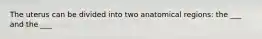 The uterus can be divided into two anatomical regions: the ___ and the ___