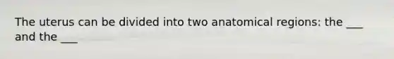 The uterus can be divided into two anatomical regions: the ___ and the ___
