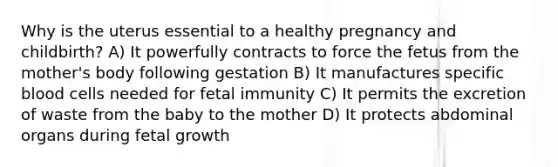 Why is the uterus essential to a healthy pregnancy and childbirth? A) It powerfully contracts to force the fetus from the mother's body following gestation B) It manufactures specific blood cells needed for fetal immunity C) It permits the excretion of waste from the baby to the mother D) It protects abdominal organs during fetal growth