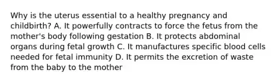 Why is the uterus essential to a healthy pregnancy and​ childbirth? A. It powerfully contracts to force the fetus from the​ mother's body following gestation B. It protects abdominal organs during fetal growth C. It manufactures specific blood cells needed for fetal immunity D. It permits the excretion of waste from the baby to the mother