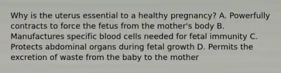 Why is the uterus essential to a healthy​ pregnancy? A. Powerfully contracts to force the fetus from the​ mother's body B. Manufactures specific blood cells needed for fetal immunity C. Protects abdominal organs during fetal growth D. Permits the excretion of waste from the baby to the mother