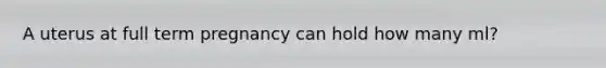A uterus at full term pregnancy can hold how many ml?