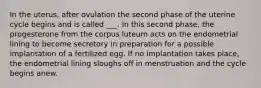 In the uterus, after ovulation the second phase of the uterine cycle begins and is called ___. In this second phase, the progesterone from the corpus luteum acts on the endometrial lining to become secretory in preparation for a possible implantation of a fertilized egg. If no implantation takes place, the endometrial lining sloughs off in menstruation and the cycle begins anew.