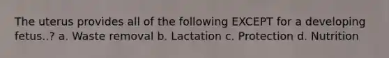 The uterus provides all of the following EXCEPT for a developing fetus..? a. Waste removal b. Lactation c. Protection d. Nutrition