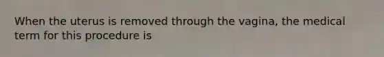 When the uterus is removed through the vagina, the medical term for this procedure is