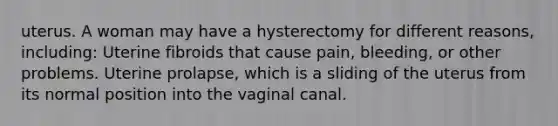 uterus. A woman may have a hysterectomy for different reasons, including: Uterine fibroids that cause pain, bleeding, or other problems. Uterine prolapse, which is a sliding of the uterus from its normal position into the vaginal canal.