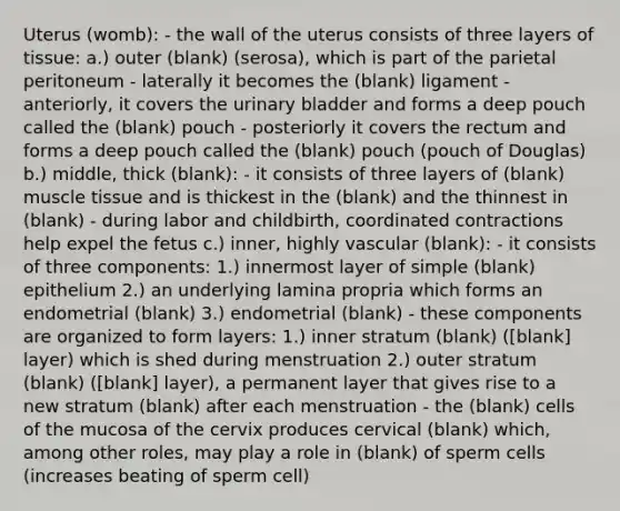 Uterus (womb): - the wall of the uterus consists of three layers of tissue: a.) outer (blank) (serosa), which is part of the parietal peritoneum - laterally it becomes the (blank) ligament - anteriorly, it covers the urinary bladder and forms a deep pouch called the (blank) pouch - posteriorly it covers the rectum and forms a deep pouch called the (blank) pouch (pouch of Douglas) b.) middle, thick (blank): - it consists of three layers of (blank) muscle tissue and is thickest in the (blank) and the thinnest in (blank) - during labor and childbirth, coordinated contractions help expel the fetus c.) inner, highly vascular (blank): - it consists of three components: 1.) innermost layer of simple (blank) epithelium 2.) an underlying lamina propria which forms an endometrial (blank) 3.) endometrial (blank) - these components are organized to form layers: 1.) inner stratum (blank) ([blank] layer) which is shed during menstruation 2.) outer stratum (blank) ([blank] layer), a permanent layer that gives rise to a new stratum (blank) after each menstruation - the (blank) cells of the mucosa of the cervix produces cervical (blank) which, among other roles, may play a role in (blank) of sperm cells (increases beating of sperm cell)