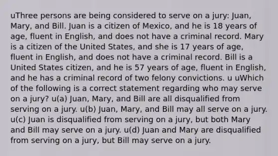 uThree persons are being considered to serve on a jury: Juan, Mary, and Bill. Juan is a citizen of Mexico, and he is 18 years of age, fluent in English, and does not have a criminal record. Mary is a citizen of the United States, and she is 17 years of age, fluent in English, and does not have a criminal record. Bill is a United States citizen, and he is 57 years of age, fluent in English, and he has a criminal record of two felony convictions. u uWhich of the following is a correct statement regarding who may serve on a jury? u(a) Juan, Mary, and Bill are all disqualified from serving on a jury. u(b) Juan, Mary, and Bill may all serve on a jury. u(c) Juan is disqualified from serving on a jury, but both Mary and Bill may serve on a jury. u(d) Juan and Mary are disqualified from serving on a jury, but Bill may serve on a jury.