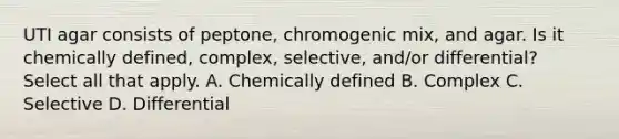 UTI agar consists of peptone, chromogenic mix, and agar. Is it chemically defined, complex, selective, and/or differential? Select all that apply. A. Chemically defined B. Complex C. Selective D. Differential