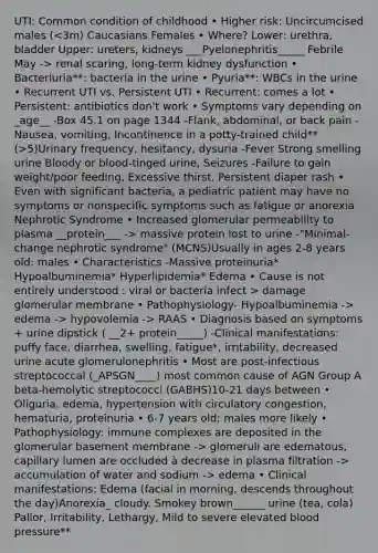 UTI: Common condition of childhood • Higher risk: Uncircumcised males ( renal scaring, long-term kidney dysfunction • Bacteriuria**: bacteria in the urine • Pyuria**: WBCs in the urine • Recurrent UTI vs. Persistent UTI • Recurrent: comes a lot • Persistent: antibiotics don't work • Symptoms vary depending on _age__ -Box 45.1 on page 1344 -Flank, abdominal, or back pain -Nausea, vomiting, Incontinence in a potty-trained child** (>5)Urinary frequency, hesitancy, dysuria -Fever Strong smelling urine Bloody or blood-tinged urine, Seizures -Failure to gain weight/poor feeding, Excessive thirst, Persistent diaper rash • Even with significant bacteria, a pediatric patient may have no symptoms or nonspecific symptoms such as fatigue or anorexia Nephrotic Syndrome • Increased glomerular permeability to plasma __protein___ -> massive protein lost to urine -"Minimal-change nephrotic syndrome" (MCNS)Usually in ages 2-8 years old: males • Characteristics -Massive proteinuria* Hypoalbuminemia* Hyperlipidemia* Edema • Cause is not entirely understood : viral or bacteria infect > damage glomerular membrane • Pathophysiology- Hypoalbuminemia -> edema -> hypovolemia -> RAAS • Diagnosis based on symptoms + urine dipstick ( __2+ protein_____) -Clinical manifestations: puffy face, diarrhea, swelling, fatigue*, irritability, decreased urine acute glomerulonephritis • Most are post-infectious streptococcal (_APSGN____) most common cause of AGN Group A beta-hemolytic streptococci (GABHS)10-21 days between • Oliguria, edema, hypertension with circulatory congestion, hematuria, proteinuria • 6-7 years old; males more likely • Pathophysiology: immune complexes are deposited in the glomerular basement membrane -> glomeruli are edematous, capillary lumen are occluded à decrease in plasma filtration -> accumulation of water and sodium -> edema • Clinical manifestations: Edema (facial in morning, descends throughout the day)Anorexia_ cloudy. Smokey brown______ urine (tea, cola) Pallor, Irritability, Lethargy, Mild to severe elevated blood pressure**