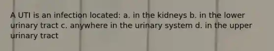 A UTI is an infection located: a. in the kidneys b. in the lower urinary tract c. anywhere in the urinary system d. in the upper urinary tract