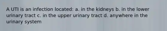 A UTI is an infection located: a. in the kidneys b. in the lower urinary tract c. in the upper urinary tract d. anywhere in the urinary system