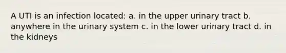 A UTI is an infection located: a. in the upper urinary tract b. anywhere in the urinary system c. in the lower urinary tract d. in the kidneys