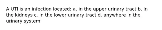 A UTI is an infection located: a. in the upper urinary tract b. in the kidneys c. in the lower urinary tract d. anywhere in the urinary system