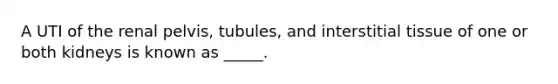 A UTI of the renal pelvis, tubules, and interstitial tissue of one or both kidneys is known as _____.