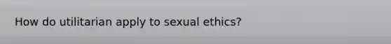 How do utilitarian apply to sexual ethics?