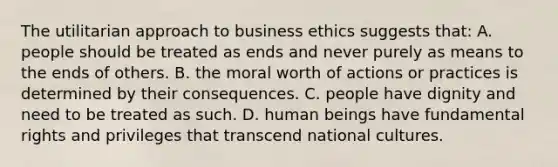 The utilitarian approach to business ethics suggests that: A. people should be treated as ends and never purely as means to the ends of others. B. the moral worth of actions or practices is determined by their consequences. C. people have dignity and need to be treated as such. D. human beings have fundamental rights and privileges that transcend national cultures.