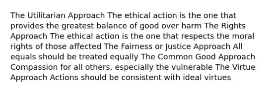 The Utilitarian Approach The ethical action is the one that provides the greatest balance of good over harm The Rights Approach The ethical action is the one that respects the moral rights of those affected The Fairness or Justice Approach All equals should be treated equally The Common Good Approach Compassion for all others, especially the vulnerable The Virtue Approach Actions should be consistent with ideal virtues