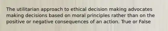 The utilitarian approach to ethical decision making advocates making decisions based on moral principles rather than on the positive or negative consequences of an action. True or False