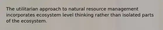 The utilitarian approach to natural resource management incorporates ecosystem level thinking rather than isolated parts of <a href='https://www.questionai.com/knowledge/k49x5J3j3W-the-ecosystem' class='anchor-knowledge'>the ecosystem</a>.