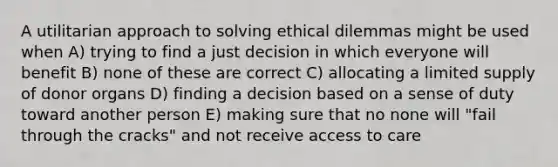 A utilitarian approach to solving ethical dilemmas might be used when A) trying to find a just decision in which everyone will benefit B) none of these are correct C) allocating a limited supply of donor organs D) finding a decision based on a sense of duty toward another person E) making sure that no none will "fail through the cracks" and not receive access to care