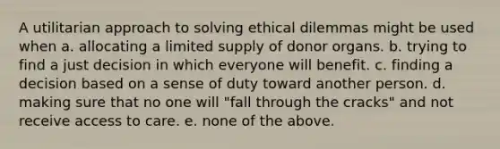 A utilitarian approach to solving ethical dilemmas might be used when a. allocating a limited supply of donor organs. b. trying to find a just decision in which everyone will benefit. c. finding a decision based on a sense of duty toward another person. d. making sure that no one will "fall through the cracks" and not receive access to care. e. none of the above.