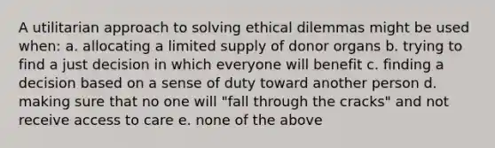 A utilitarian approach to solving ethical dilemmas might be used when: a. allocating a limited supply of donor organs b. trying to find a just decision in which everyone will benefit c. finding a decision based on a sense of duty toward another person d. making sure that no one will "fall through the cracks" and not receive access to care e. none of the above