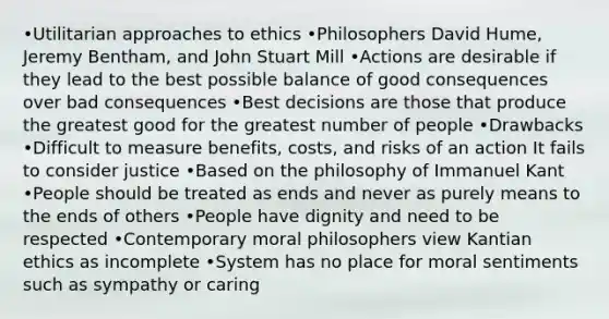 •Utilitarian approaches to ethics •Philosophers David Hume, Jeremy Bentham, and John Stuart Mill •Actions are desirable if they lead to the best possible balance of good consequences over bad consequences •Best decisions are those that produce the greatest good for the greatest number of people •Drawbacks •Difficult to measure benefits, costs, and risks of an action It fails to consider justice •Based on the philosophy of Immanuel Kant •People should be treated as ends and never as purely means to the ends of others •People have dignity and need to be respected •Contemporary moral philosophers view Kantian ethics as incomplete •System has no place for moral sentiments such as sympathy or caring