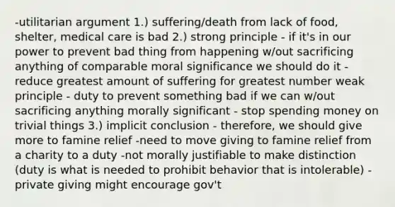 -utilitarian argument 1.) suffering/death from lack of food, shelter, medical care is bad 2.) strong principle - if it's in our power to prevent bad thing from happening w/out sacrificing anything of comparable moral significance we should do it - reduce greatest amount of suffering for greatest number weak principle - duty to prevent something bad if we can w/out sacrificing anything morally significant - stop spending money on trivial things 3.) implicit conclusion - therefore, we should give more to famine relief -need to move giving to famine relief from a charity to a duty -not morally justifiable to make distinction (duty is what is needed to prohibit behavior that is intolerable) -private giving might encourage gov't