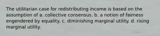 The utilitarian case for redistributing income is based on the assumption of a. collective consensus. b. a notion of fairness engendered by equality. c. diminishing marginal utility. d. rising marginal utility.