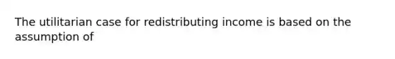 The utilitarian case for redistributing income is based on the assumption of