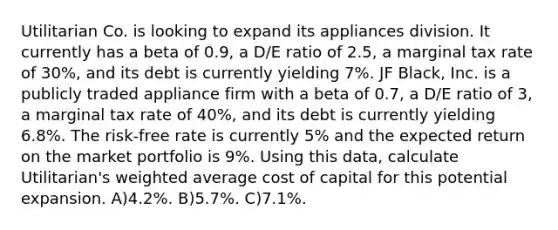 Utilitarian Co. is looking to expand its appliances division. It currently has a beta of 0.9, a D/E ratio of 2.5, a marginal tax rate of 30%, and its debt is currently yielding 7%. JF Black, Inc. is a publicly traded appliance firm with a beta of 0.7, a D/E ratio of 3, a marginal tax rate of 40%, and its debt is currently yielding 6.8%. The risk-free rate is currently 5% and the expected return on the market portfolio is 9%. Using this data, calculate Utilitarian's weighted average cost of capital for this potential expansion. A)4.2%. B)5.7%. C)7.1%.