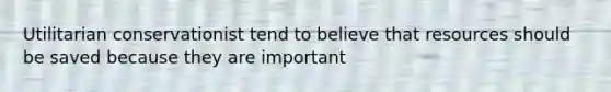 Utilitarian conservationist tend to believe that resources should be saved because they are important