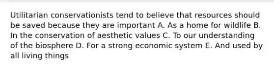 Utilitarian conservationists tend to believe that resources should be saved because they are important A. As a home for wildlife B. In the conservation of aesthetic values C. To our understanding of the biosphere D. For a strong economic system E. And used by all living things