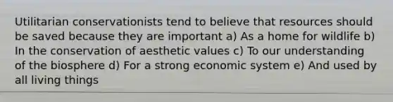 Utilitarian conservationists tend to believe that resources should be saved because they are important a) As a home for wildlife b) In the conservation of aesthetic values c) To our understanding of the biosphere d) For a strong economic system e) And used by all living things