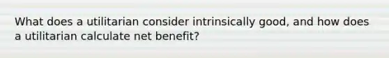 What does a utilitarian consider intrinsically good, and how does a utilitarian calculate net benefit?