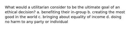 What would a utilitarian consider to be the ultimate goal of an ethical decision? a. benefiting their in-group b. creating the most good in the world c. bringing about equality of income d. doing no harm to any party or individual