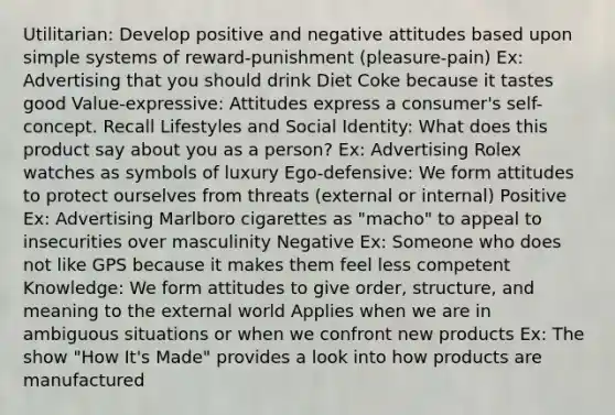 Utilitarian: Develop positive and negative attitudes based upon simple systems of reward-punishment (pleasure-pain) Ex: Advertising that you should drink Diet Coke because it tastes good Value-expressive: Attitudes express a consumer's self-concept. Recall Lifestyles and Social Identity: What does this product say about you as a person? Ex: Advertising Rolex watches as symbols of luxury Ego-defensive: We form attitudes to protect ourselves from threats (external or internal) Positive Ex: Advertising Marlboro cigarettes as "macho" to appeal to insecurities over masculinity Negative Ex: Someone who does not like GPS because it makes them feel less competent Knowledge: We form attitudes to give order, structure, and meaning to the external world Applies when we are in ambiguous situations or when we confront new products Ex: The show "How It's Made" provides a look into how products are manufactured