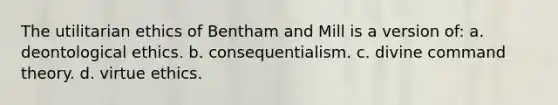 The utilitarian ethics of Bentham and Mill is a version of: a. deontological ethics. b. consequentialism. c. divine command theory. d. virtue ethics.